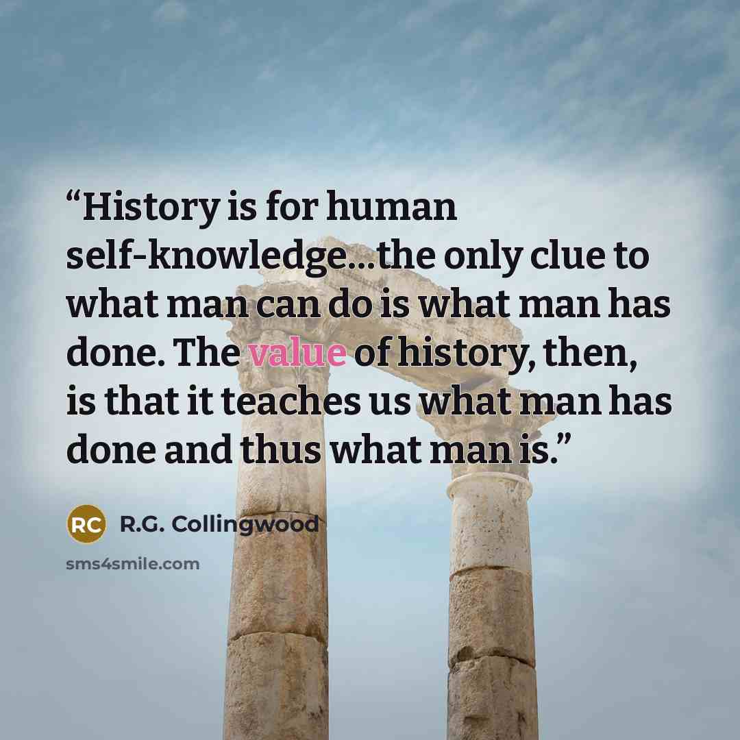 “History is for human self-knowledge…the only clue to what man can do is what man has done. The value of history, then, is that it teaches us what man has done and thus what man is.” quote by R.G. Collingwood
