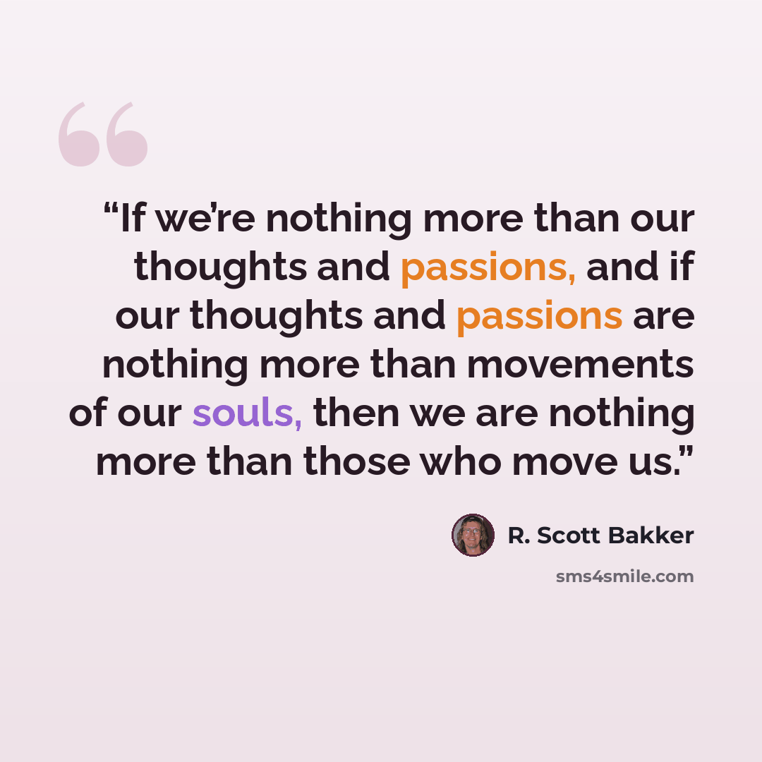 “If we’re nothing more than our thoughts and passions, and if our thoughts and passions are nothing more than movements of our souls, then we are nothing more than those who move us.” quote by R. Scott Bakker