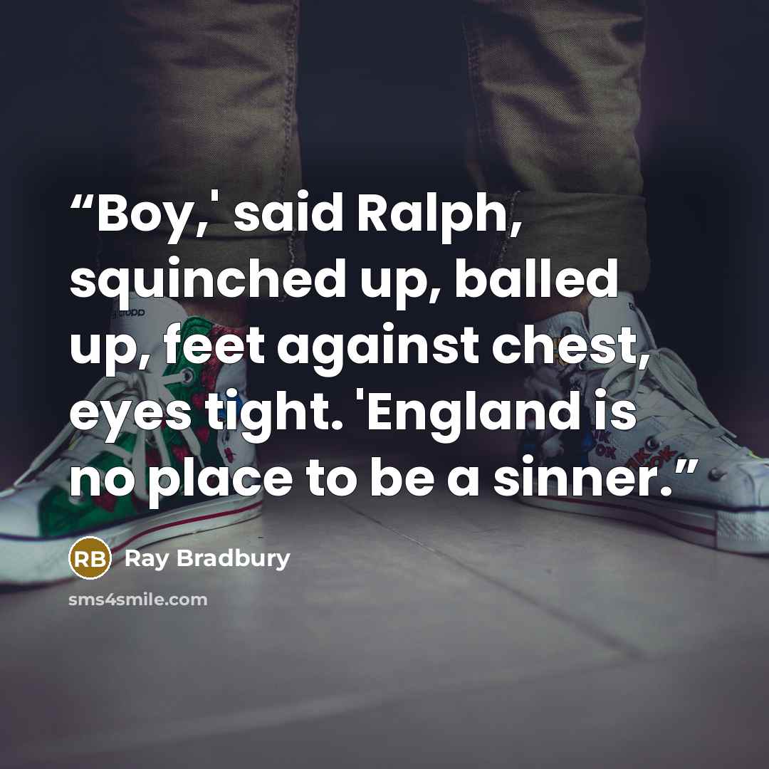 “Boy,' said Ralph, squinched up, balled up, feet against chest, eyes tight. 'England is no place to be a sinner.” quote by Ray Bradbury