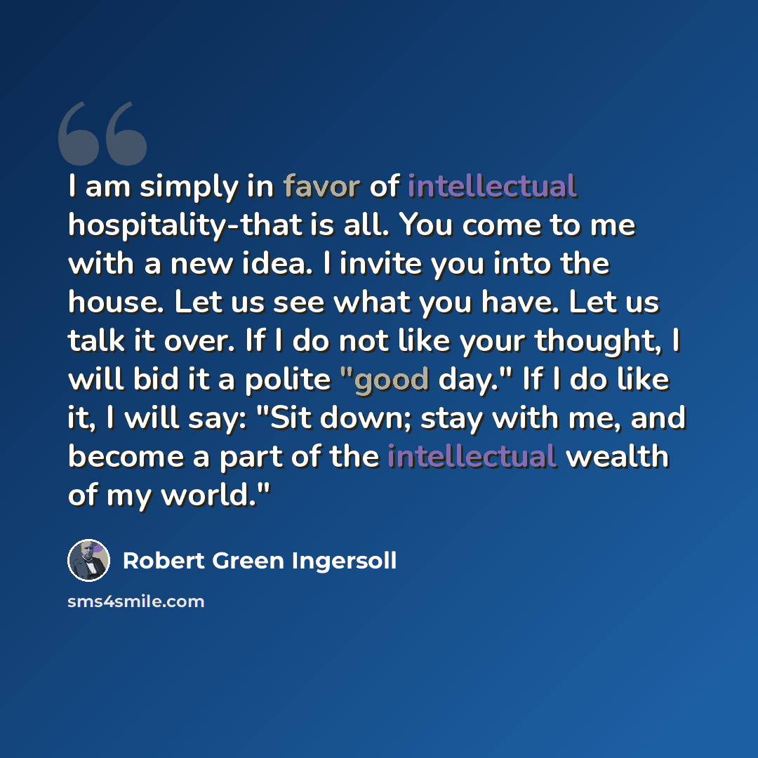 “I am simply in favor of intellectual hospitality-that is all. You come to me with a new idea. I invite you into the house. Let us see what you have. Let us talk it over. If I do not like your thought, I will bid it a polite "good day." If I do like it, I will say: "Sit down; stay with me, and…” quote by Robert Green Ingersoll