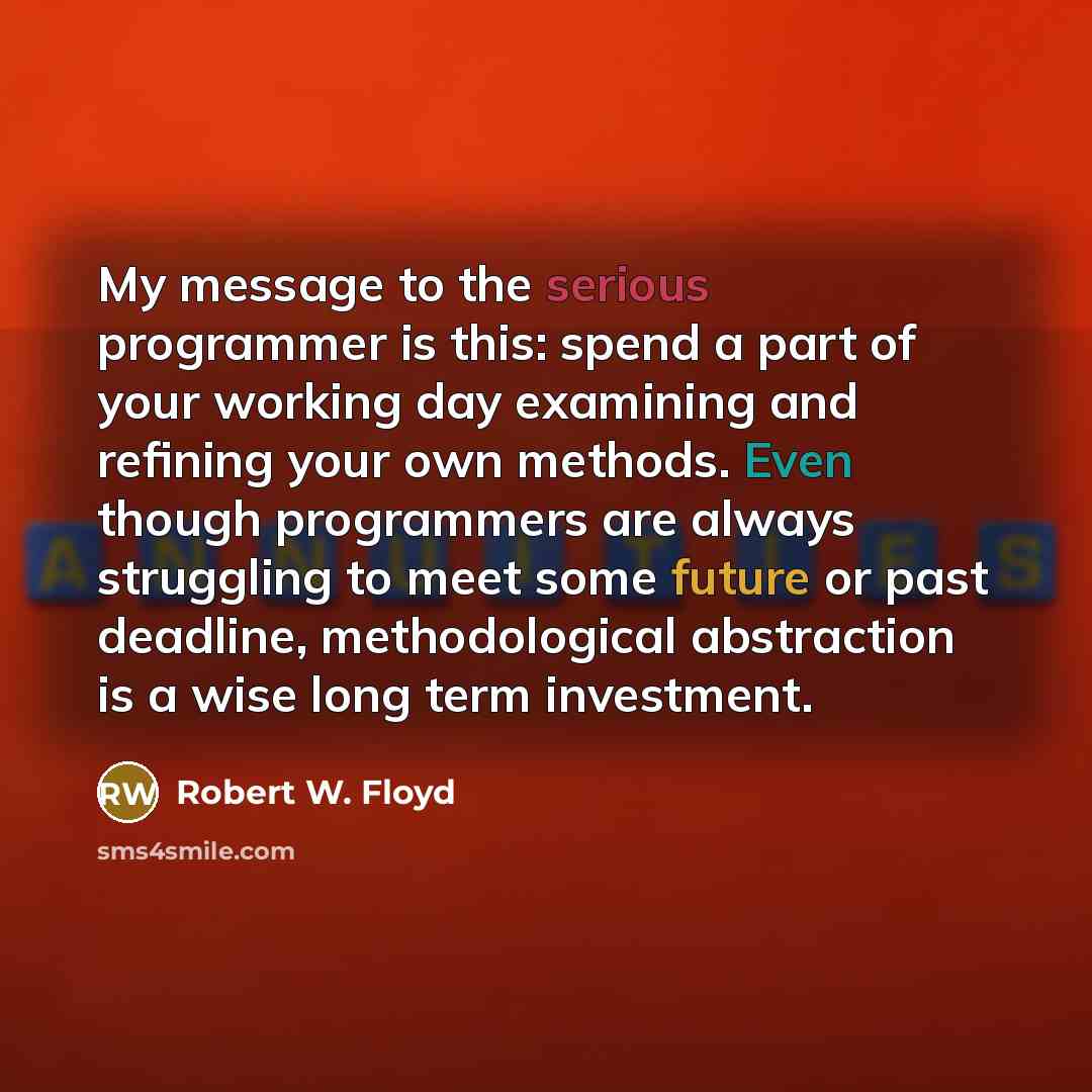 “My message to the serious programmer is this: spend a part of your working day examining and refining your own methods. Even though programmers are always struggling to meet some future or past deadline, methodological abstraction is a wise long term investment.” quote by Robert W. Floyd