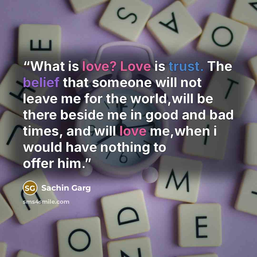 “What is love? Love is trust. The belief that someone will not leave me for the world,will be there beside me in good and bad times, and will love me,when i would have nothing to offer him.” quote by Sachin Garg