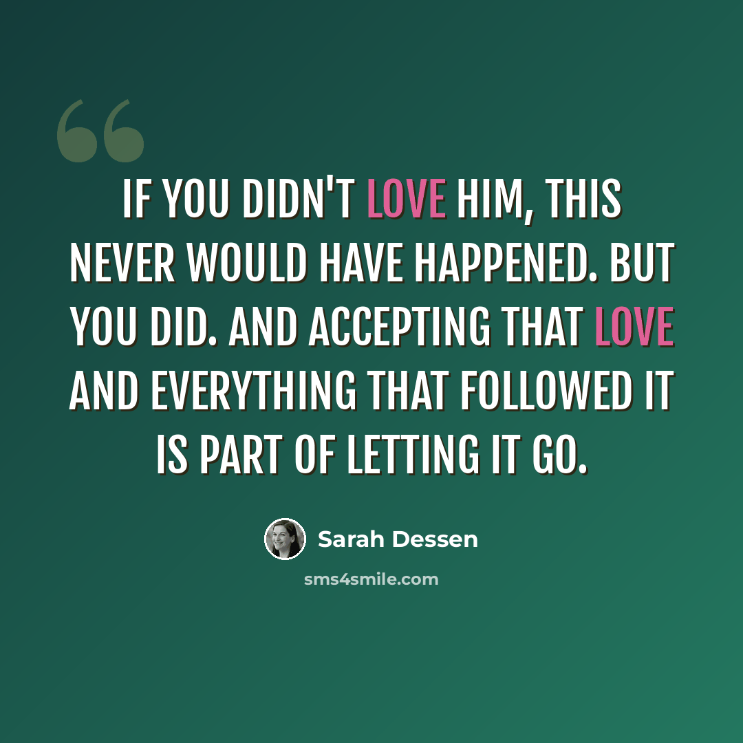 “If you didn't love him, this never would have happened. But you did. And accepting that love and everything that followed it is part of letting it go.” quote by Sarah Dessen