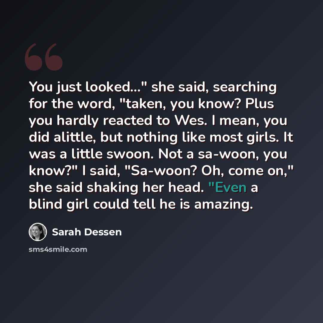 “You just looked..." she said, searching for the word, "taken, you know? Plus you hardly reacted to Wes. I mean, you did alittle, but nothing like most girls. It was a little swoon. Not a sa-woon, you know?" I said, "Sa-woon? Oh, come on," she said shaking her head. "Even a blind girl could tell he…” quote by Sarah Dessen