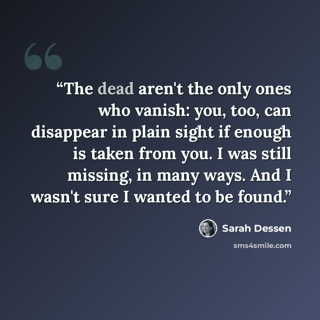 “The dead aren't the only ones who vanish: you, too, can disappear in plain sight if enough is taken from you. I was still missing, in many ways. And I wasn't sure I wanted to be found.” quote by Sarah Dessen