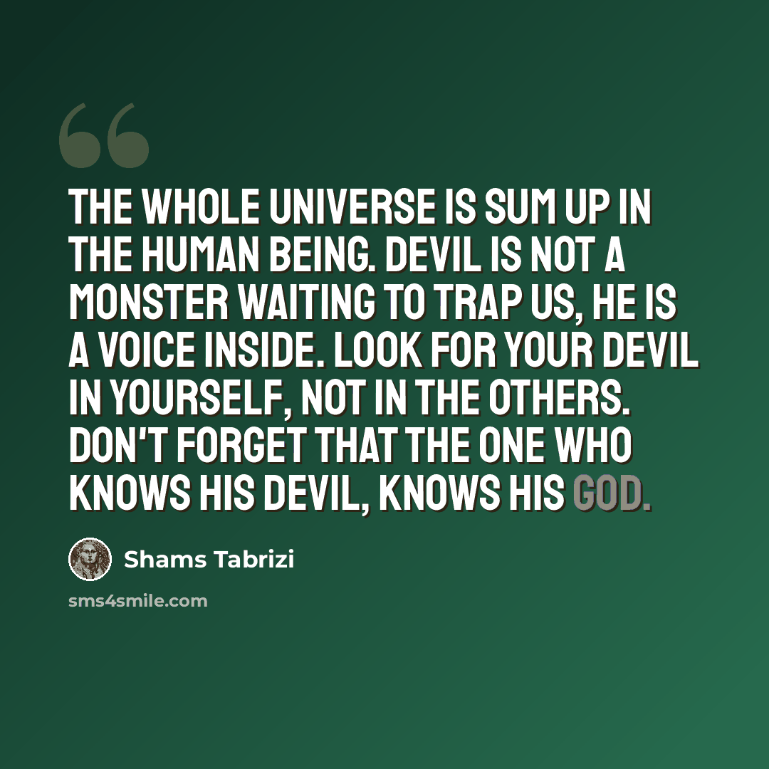 “The whole universe is sum up in the Human Being. Devil is not a monster waiting to trap us, He is a voice inside. Look for Your Devil in Yourself, not in the Others. Don't forget that the one who knows his Devil, knows his God.” quote by Shams Tabrizi