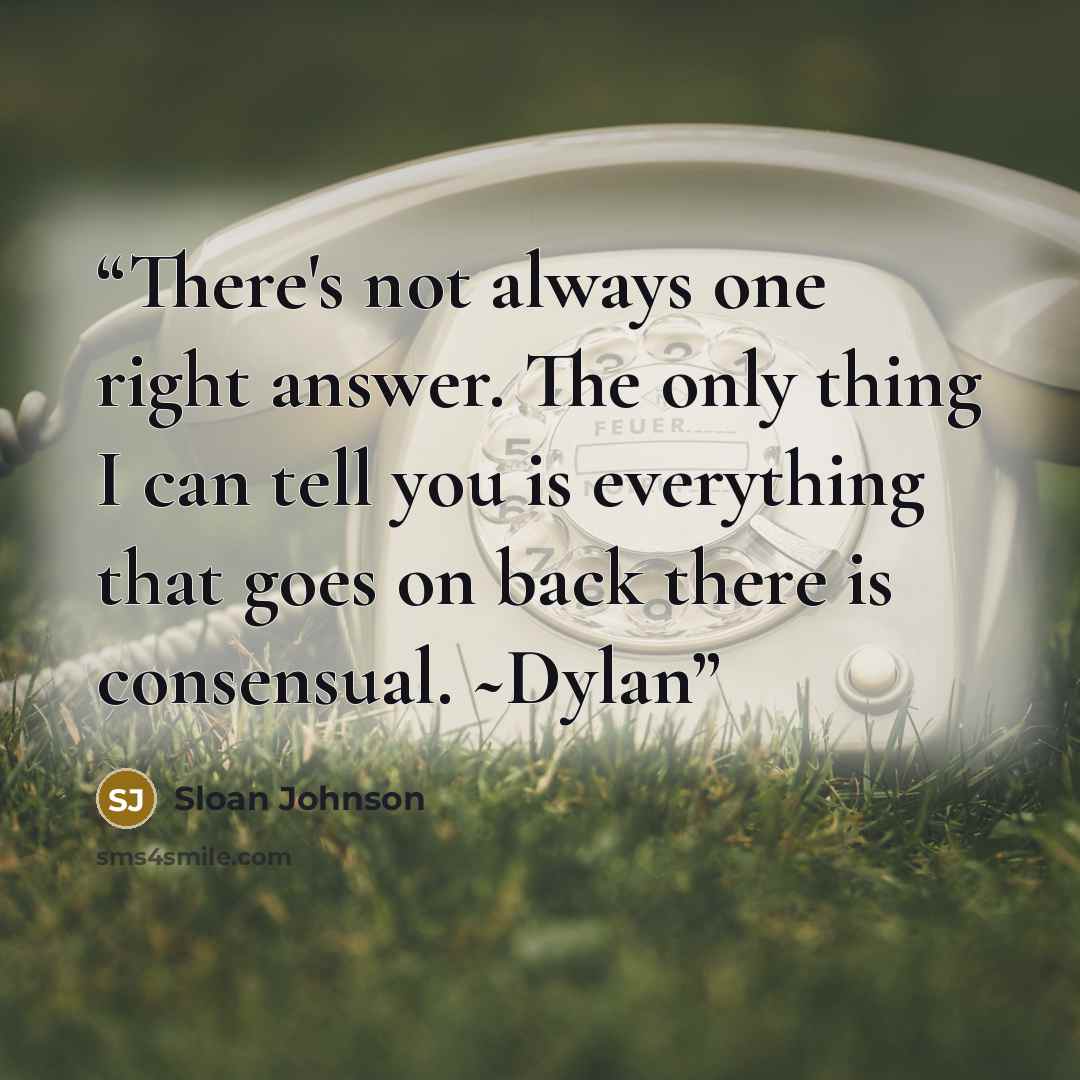 “There's not always one right answer. The only thing I can tell you is everything that goes on back there is consensual. ~Dylan” quote by Sloan Johnson