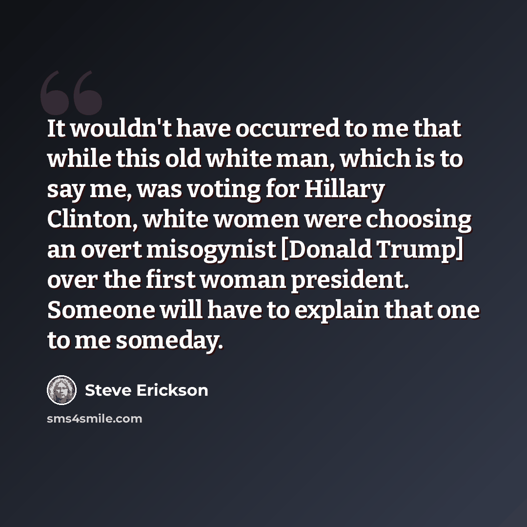 “It wouldn't have occurred to me that while this old white man, which is to say me, was voting for Hillary Clinton, white women were choosing an overt misogynist [Donald Trump] over the first woman president. Someone will have to explain that one to me someday.” quote by Steve Erickson