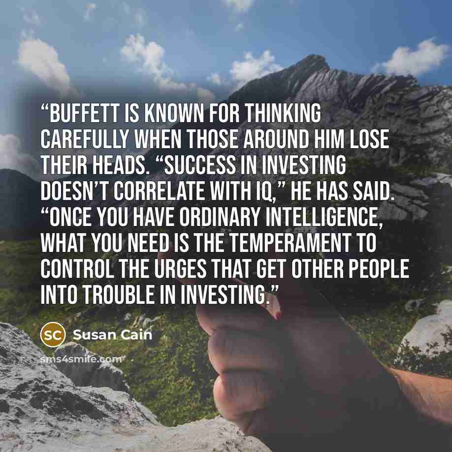 “Buffett is known for thinking carefully when those around him lose their heads. “Success in investing doesn’t correlate with IQ,” he has said. “Once you have ordinary intelligence, what you need is the temperament to control the urges that get other people into trouble in investing.” quote by Susan Cain
