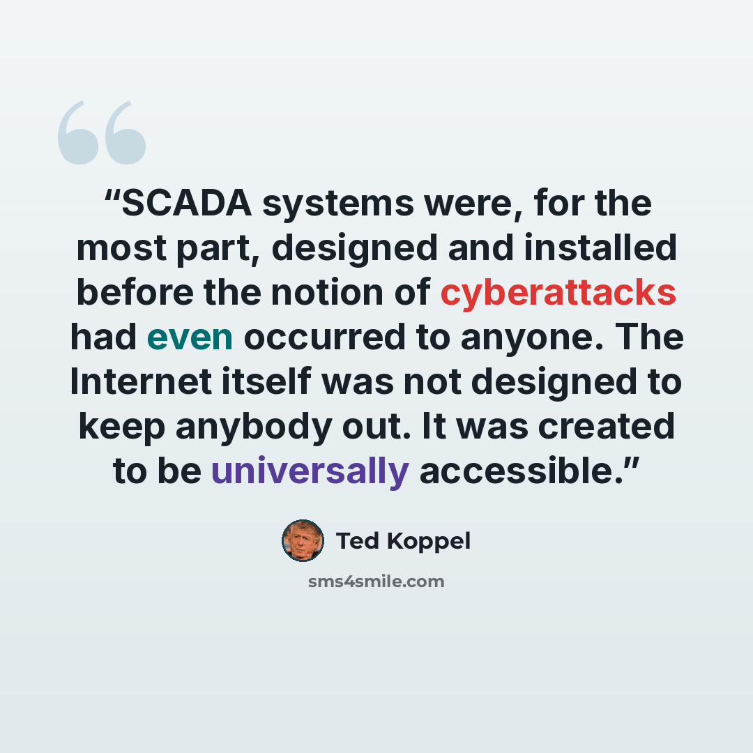 “SCADA systems were, for the most part, designed and installed before the notion of cyberattacks had even occurred to anyone. The Internet itself was not designed to keep anybody out. It was created to be universally accessible.” quote by Ted Koppel