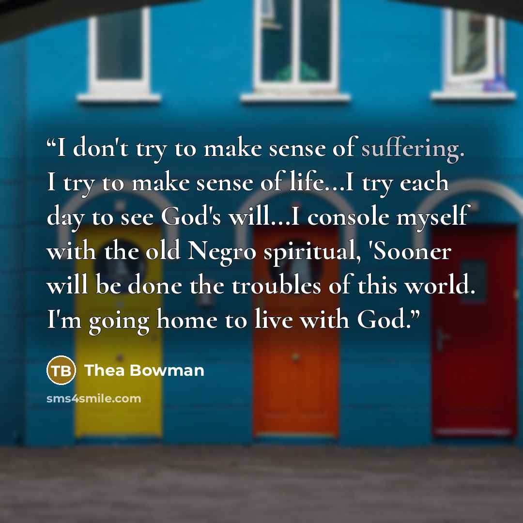 “I don't try to make sense of suffering. I try to make sense of life...I try each day to see God's will...I console myself with the old Negro spiritual, 'Sooner will be done the troubles of this world. I'm going home to live with God.” quote by Thea Bowman