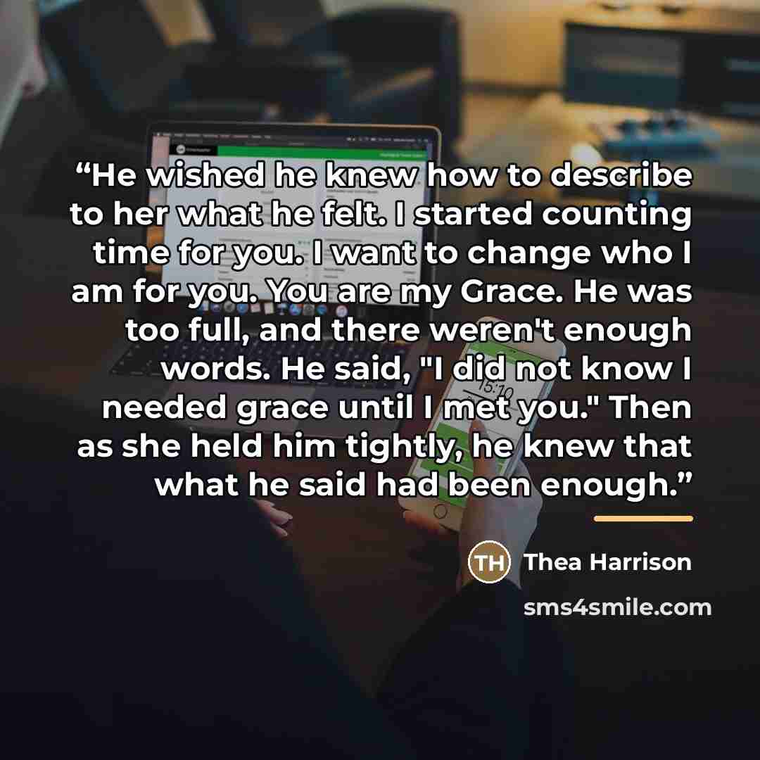 “He wished he knew how to describe to her what he felt. I started counting time for you. I want to change who I am for you. You are my Grace. He was too full, and there weren't enough words. He said, "I did not know I needed grace until I met you." Then as she held him tightly, he knew that what he…” quote by Thea Harrison