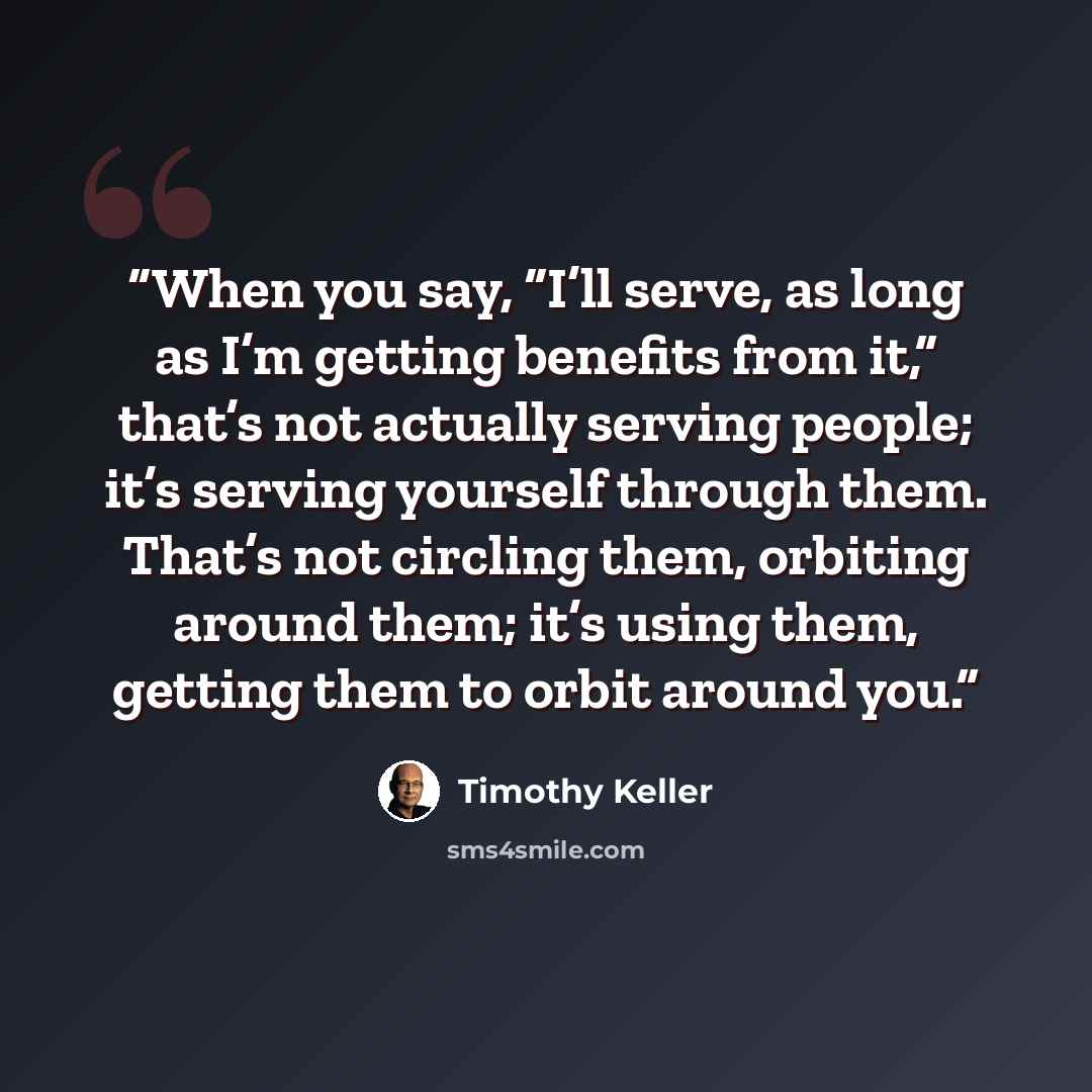 “When you say, “I’ll serve, as long as I’m getting benefits from it,” that’s not actually serving people; it’s serving yourself through them. That’s not circling them, orbiting around them; it’s using them, getting them to orbit around you.” quote by Timothy Keller