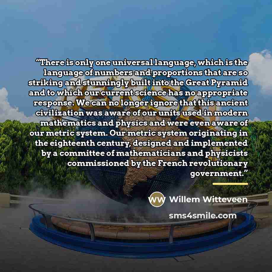 “There is only one universal language, which is the language of numbers and proportions that are so striking and stunningly built into the Great Pyramid and to which our current science has no appropriate response. We can no longer ignore that this ancient civilization was aware of our units used…” quote by Willem Witteveen