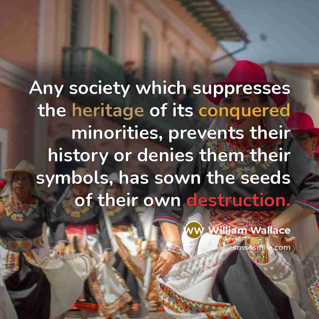 “Any society which suppresses the heritage of its conquered minorities, prevents their history or denies them their symbols, has sown the seeds of their own destruction.” quote by William Wallace