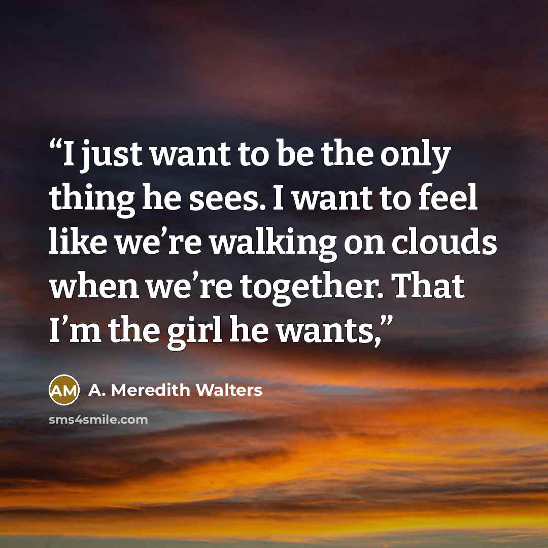 “I just want to be the only thing he sees. I want to feel like we’re walking on clouds when we’re together. That I’m the girl he wants,” quote by A. Meredith Walters