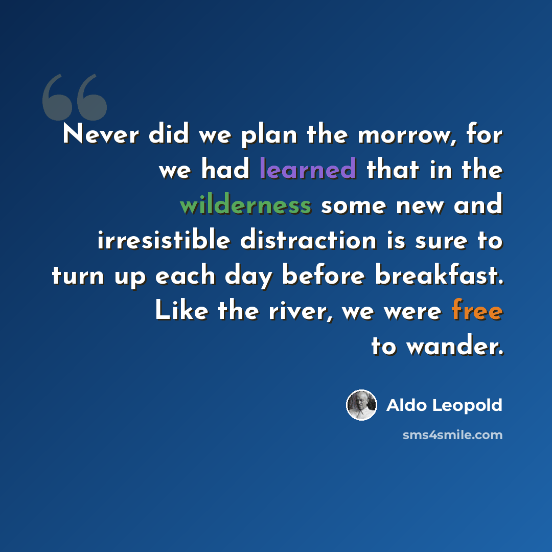 “Never did we plan the morrow, for we had learned that in the wilderness some new and irresistible distraction is sure to turn up each day before breakfast. Like the river, we were free to wander.” quote by Aldo Leopold