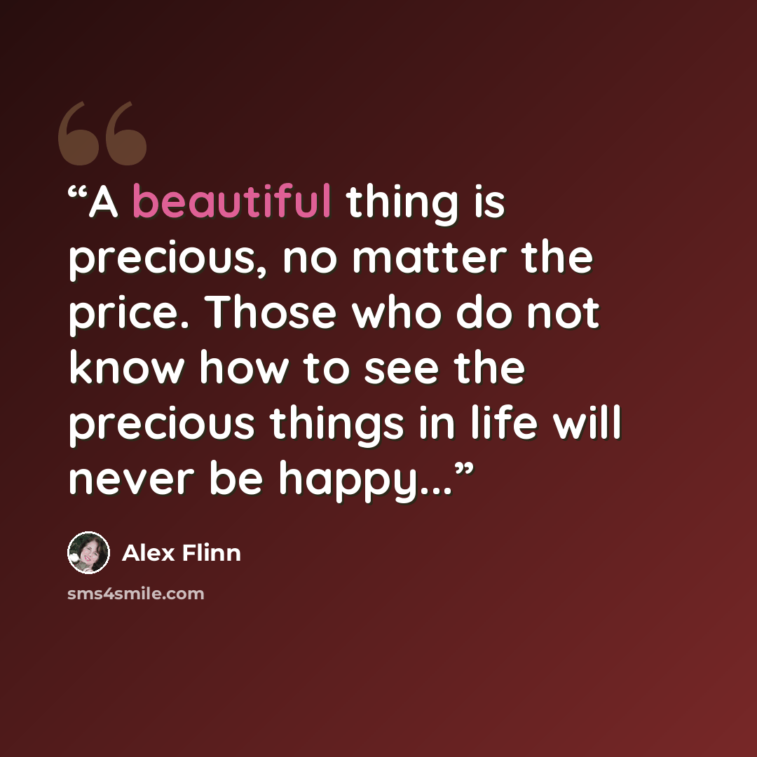 “A beautiful thing is precious, no matter the price. Those who do not know how to see the precious things in life will never be happy...” quote by Alex Flinn