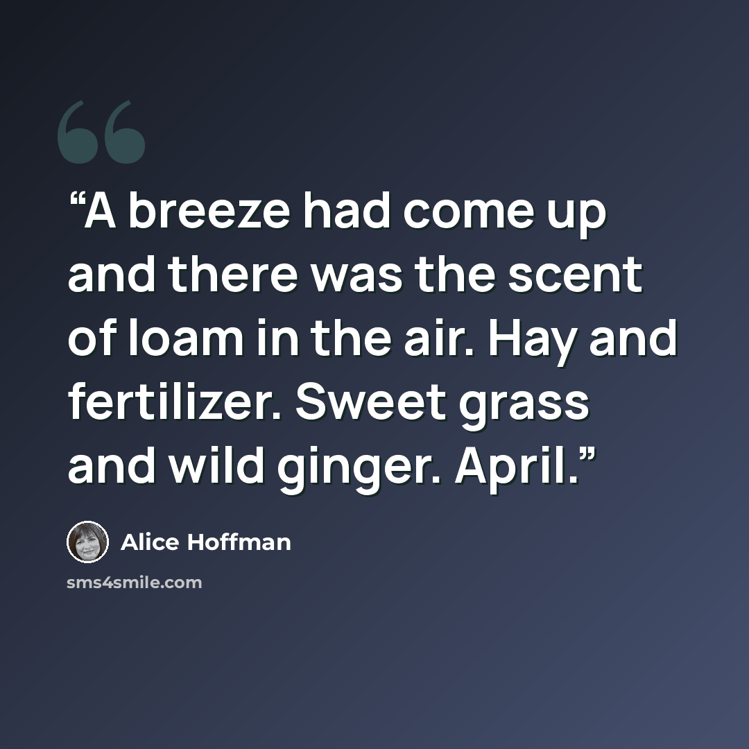 “A breeze had come up and there was the scent of loam in the air. Hay and fertilizer. Sweet grass and wild ginger. April.” quote by Alice Hoffman