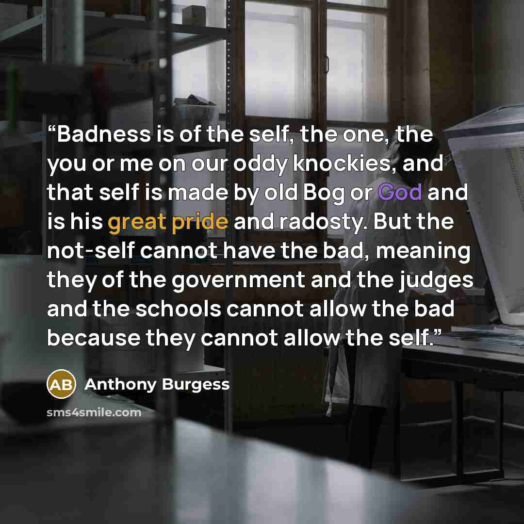 “Badness is of the self, the one, the you or me on our oddy knockies, and that self is made by old Bog or God and is his great pride and radosty. But the not-self cannot have the bad, meaning they of the government and the judges and the schools cannot allow the bad because they cannot allow the…” quote by Anthony Burgess