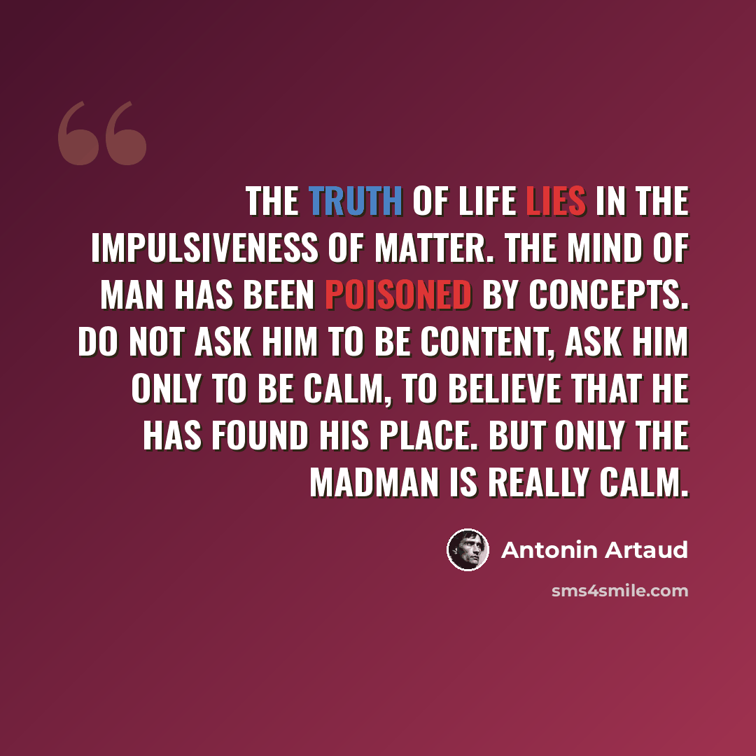 “The truth of life lies in the impulsiveness of matter. The mind of man has been poisoned by concepts. Do not ask him to be content, ask him only to be calm, to believe that he has found his place. But only the madman is really calm.” quote by Antonin Artaud