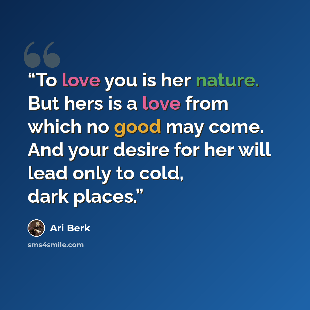 “To love you is her nature. But hers is a love from which no good may come. And your desire for her will lead only to cold, dark places.” quote by Ari Berk