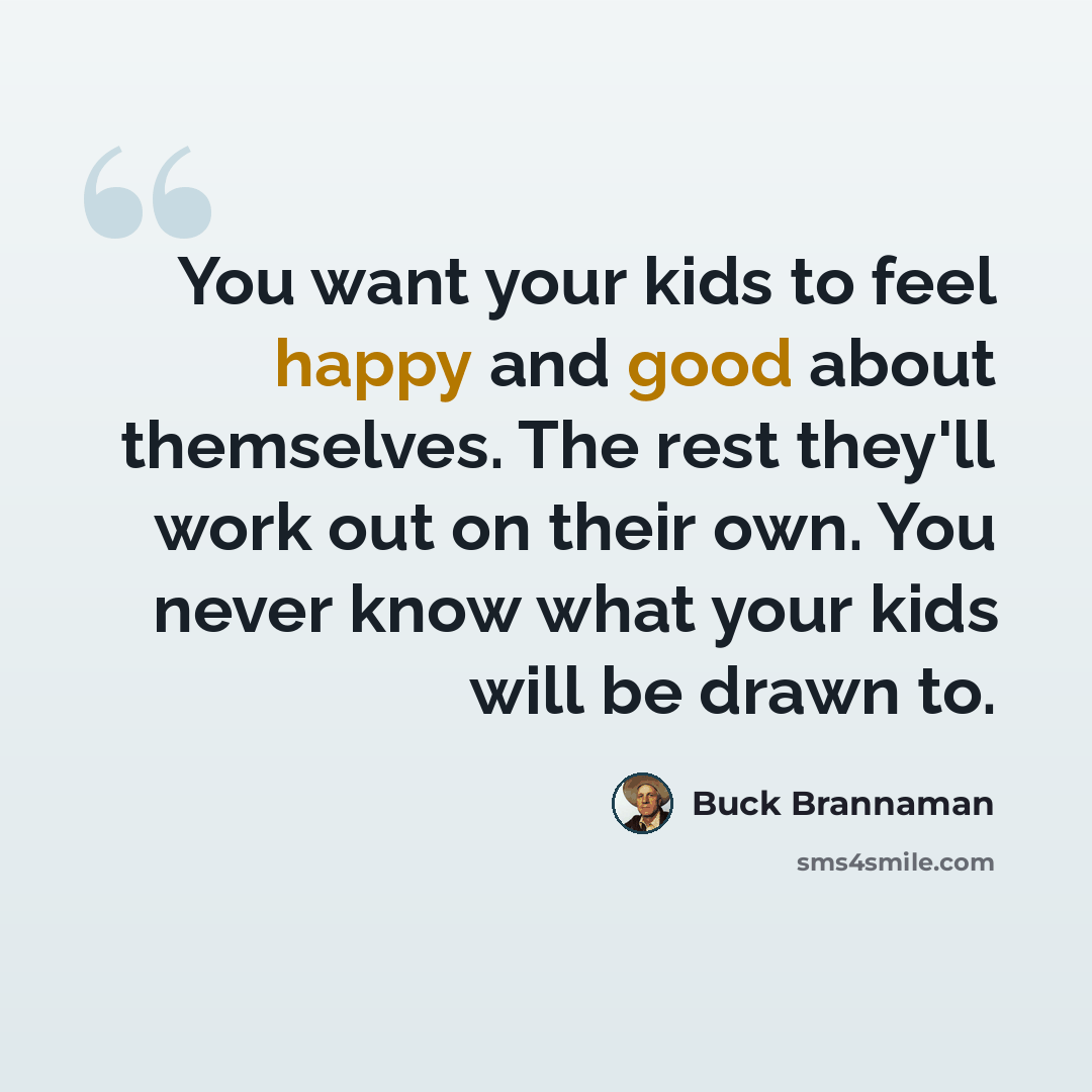 “You want your kids to feel happy and good about themselves. The rest they'll work out on their own. You never know what your kids will be drawn to.” quote by Buck Brannaman