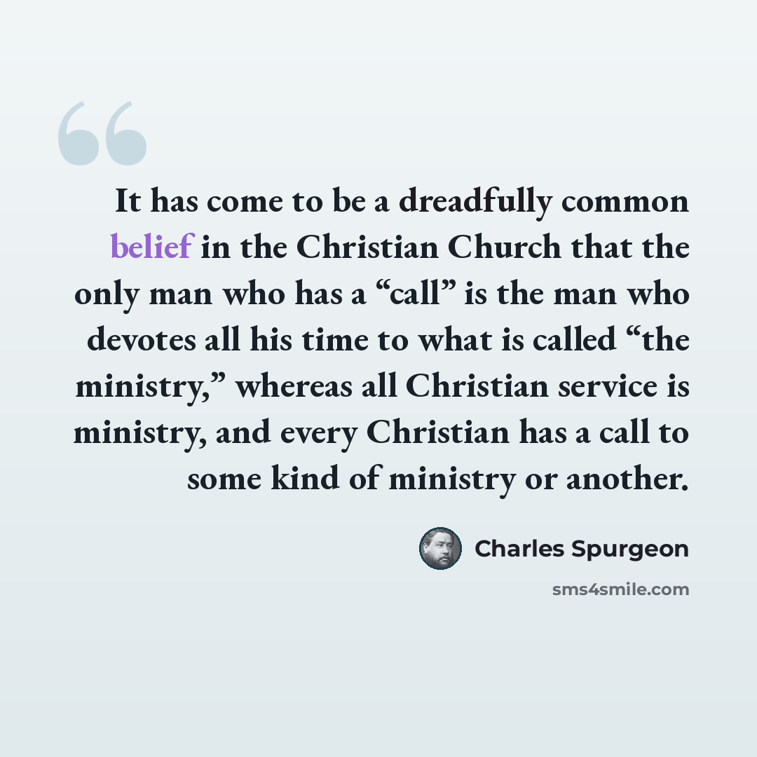 “It has come to be a dreadfully common belief in the Christian Church that the only man who has a “call” is the man who devotes all his time to what is called “the ministry,” whereas all Christian service is ministry, and every Christian has a call to some kind of ministry or another.” quote by Charles Spurgeon