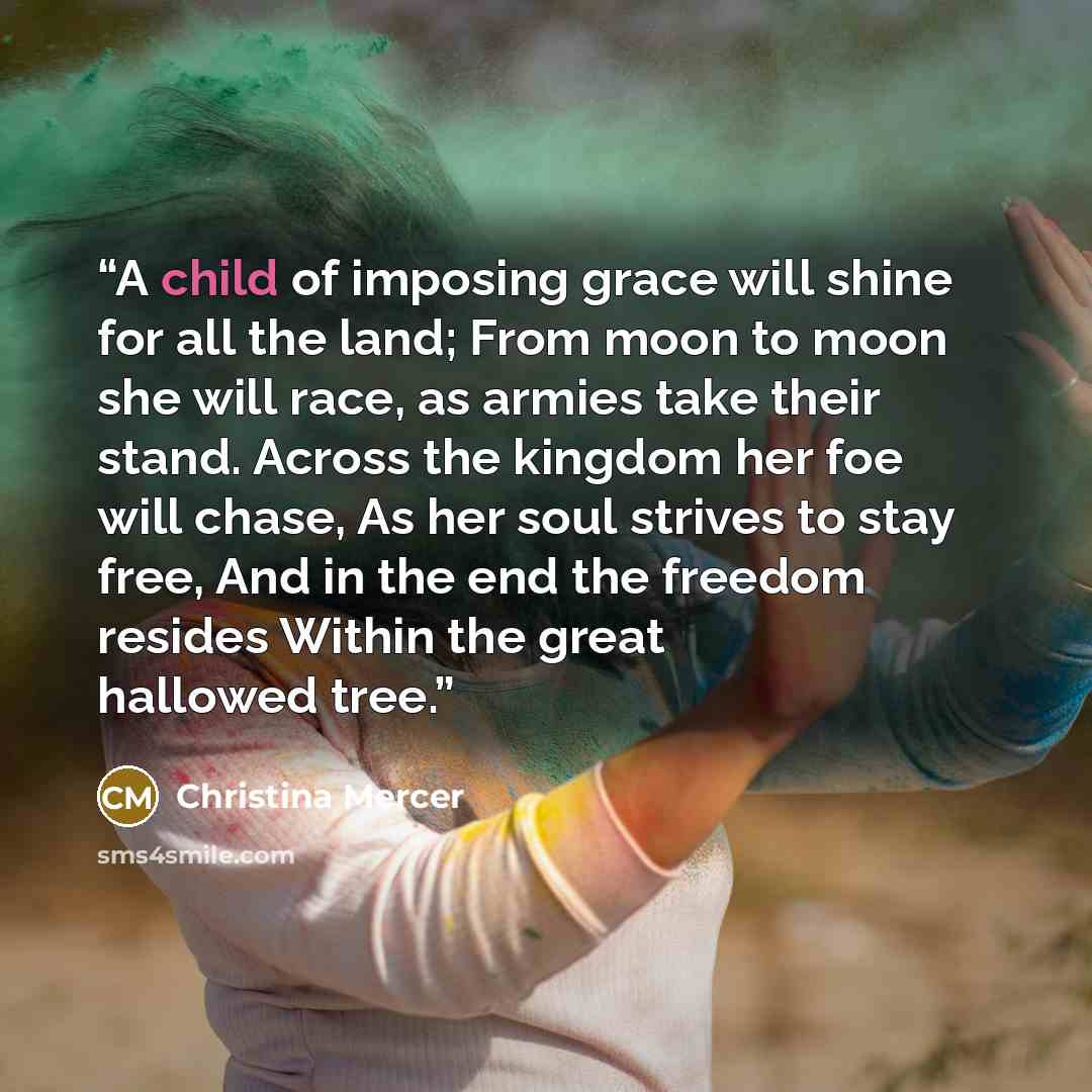 “A child of imposing grace will shine for all the land; From moon to moon she will race, as armies take their stand. Across the kingdom her foe will chase, As her soul strives to stay free, And in the end the freedom resides Within the great hallowed tree.” quote by Christina Mercer