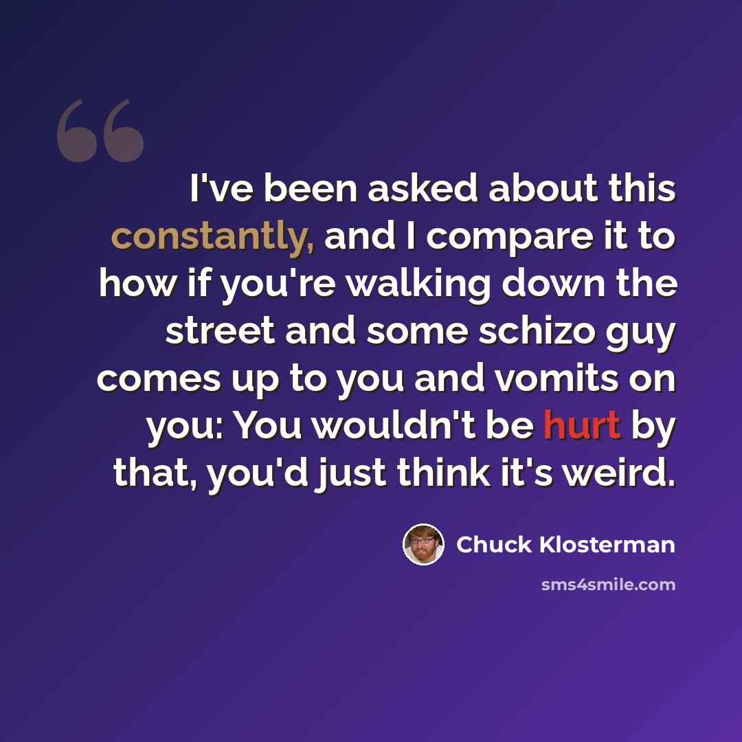 “I've been asked about this constantly, and I compare it to how if you're walking down the street and some schizo guy comes up to you and vomits on you: You wouldn't be hurt by that, you'd just think it's weird.” quote by Chuck Klosterman