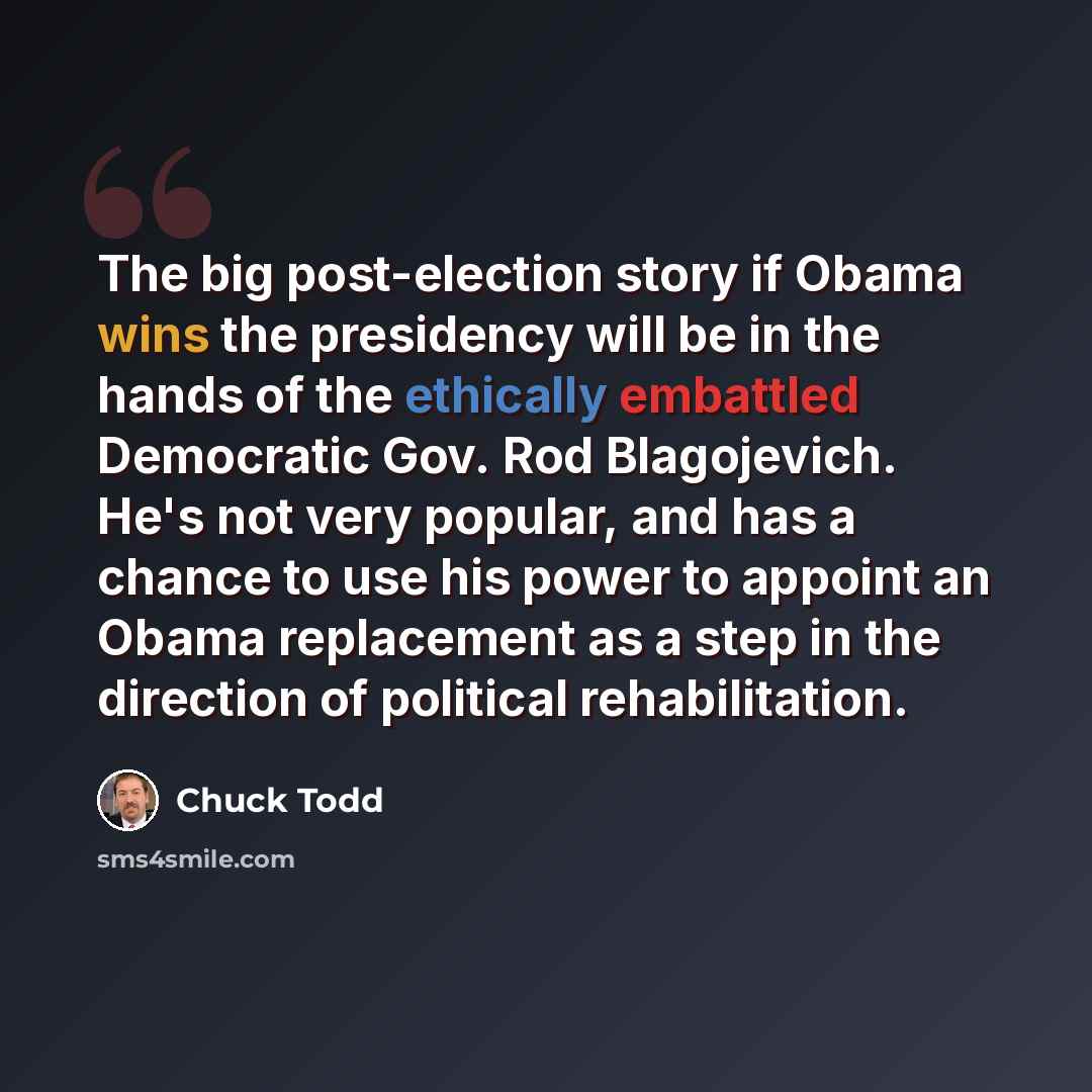“The big post-election story if Obama wins the presidency will be in the hands of the ethically embattled Democratic Gov. Rod Blagojevich. He's not very popular, and has a chance to use his power to appoint an Obama replacement as a step in the direction of political rehabilitation.” quote by Chuck Todd