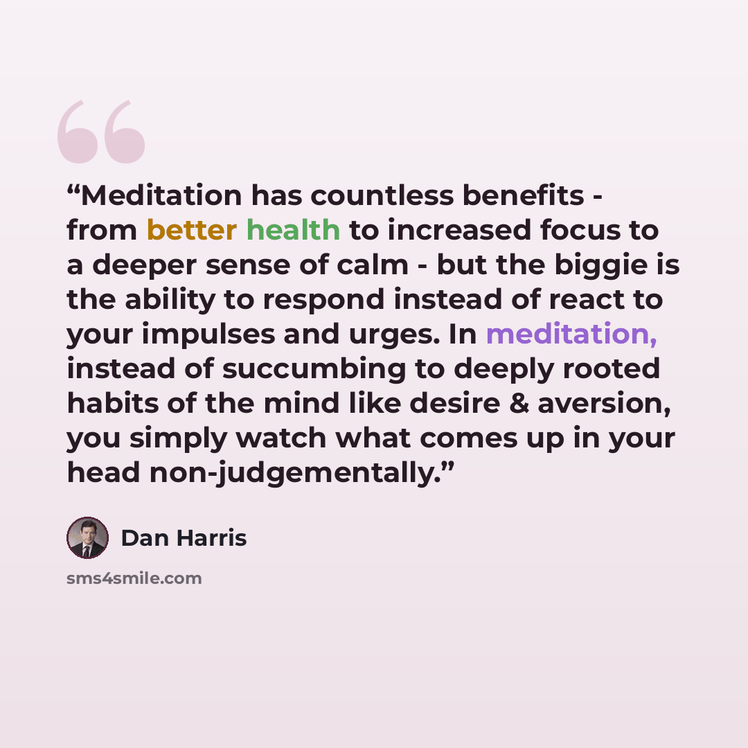 “Meditation has countless benefits - from better health to increased focus to a deeper sense of calm - but the biggie is the ability to respond instead of react to your impulses and urges. In meditation, instead of succumbing to deeply rooted habits of the mind like desire & aversion, you simply…” quote by Dan Harris