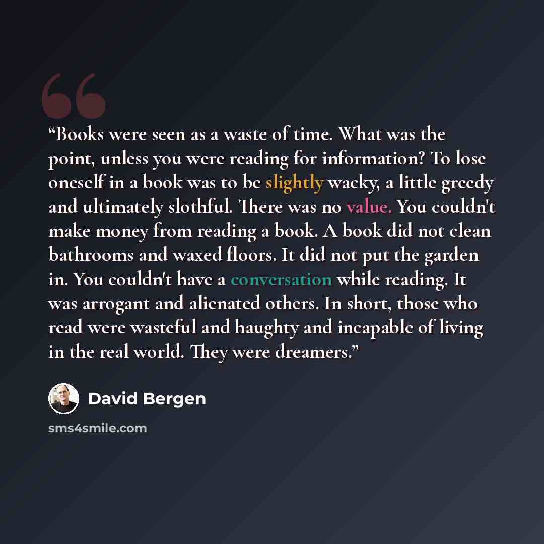“Books were seen as a waste of time. What was the point, unless you were reading for information? To lose oneself in a book was to be slightly wacky, a little greedy and ultimately slothful. There was no value. You couldn't make money from reading a book. A book did not clean bathrooms and waxed…” quote by David Bergen