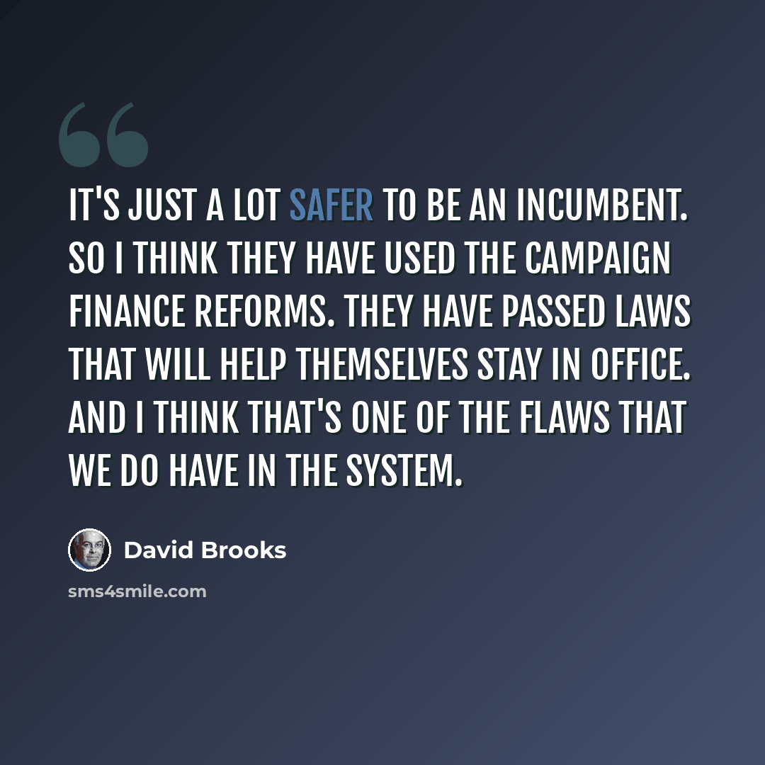 “It's just a lot safer to be an incumbent. So I think they have used the campaign finance reforms. They have passed laws that will help themselves stay in office. And I think that's one of the flaws that we do have in the system.” quote by David Brooks