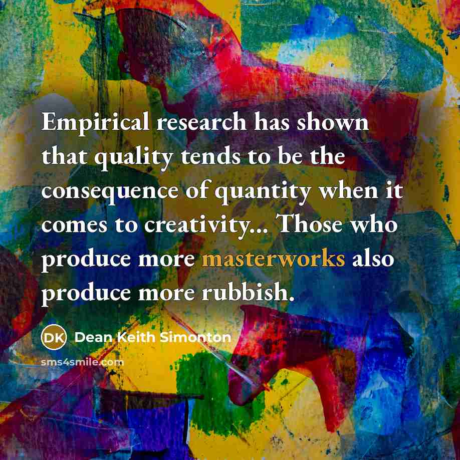 “Empirical research has shown that quality tends to be the consequence of quantity when it comes to creativity... Those who produce more masterworks also produce more rubbish.” quote by Dean Keith Simonton