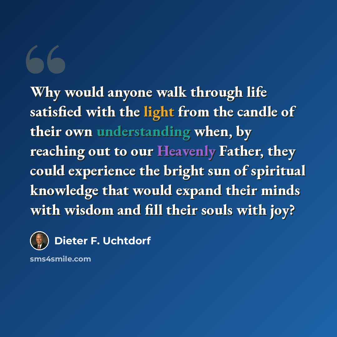“Why would anyone walk through life satisfied with the light from the candle of their own understanding when, by reaching out to our Heavenly Father, they could experience the bright sun of spiritual knowledge that would expand their minds with wisdom and fill their souls with joy?” quote by Dieter F. Uchtdorf