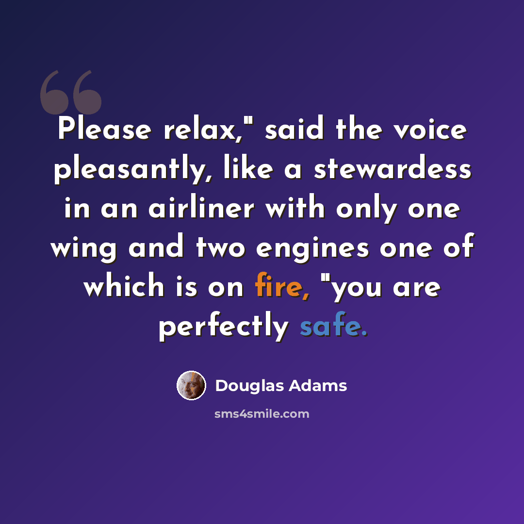 “Please relax," said the voice pleasantly, like a stewardess in an airliner with only one wing and two engines one of which is on fire, "you are perfectly safe.” quote by Douglas Adams