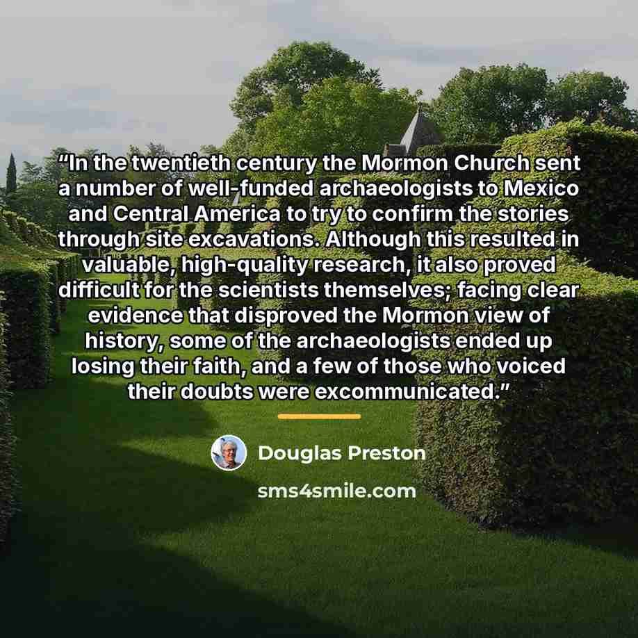 “In the twentieth century the Mormon Church sent a number of well-funded archaeologists to Mexico and Central America to try to confirm the stories through site excavations. Although this resulted in valuable, high-quality research, it also proved difficult for the scientists themselves; facing…” quote by Douglas Preston