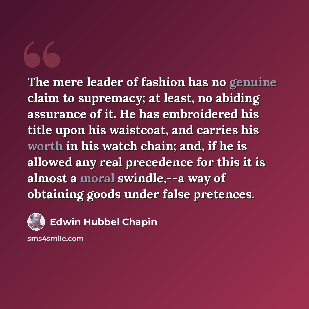 “The mere leader of fashion has no genuine claim to supremacy; at least, no abiding assurance of it. He has embroidered his title upon his waistcoat, and carries his worth in his watch chain; and, if he is allowed any real precedence for this it is almost a moral swindle,--a way of obtaining goods…” quote by Edwin Hubbel Chapin