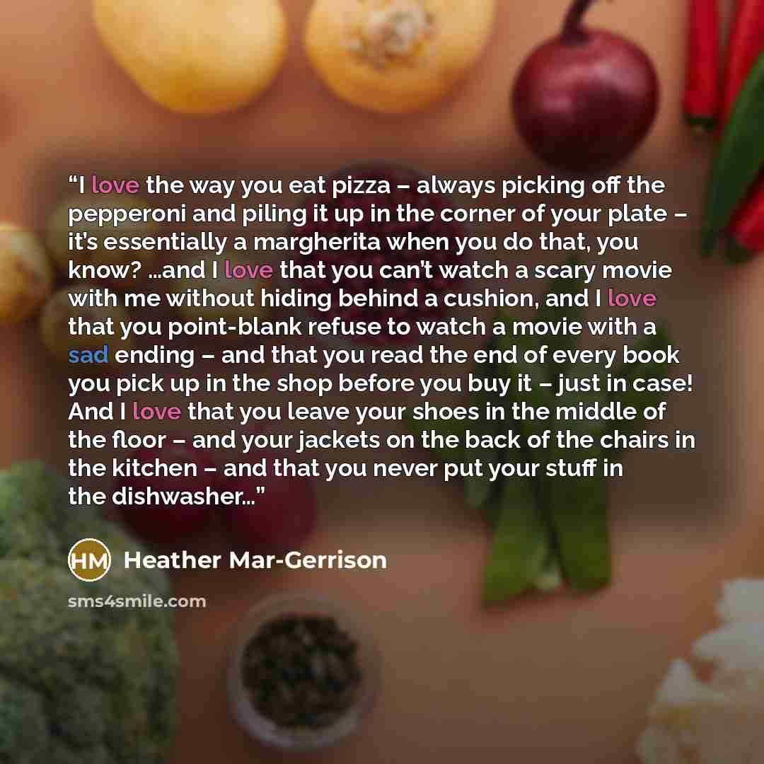 “I love the way you eat pizza – always picking off the pepperoni and piling it up in the corner of your plate – it’s essentially a margherita when you do that, you know? …and I love that you can’t watch a scary movie with me without hiding behind a cushion, and I love that you point-blank refuse to…” quote by Heather Mar-Gerrison