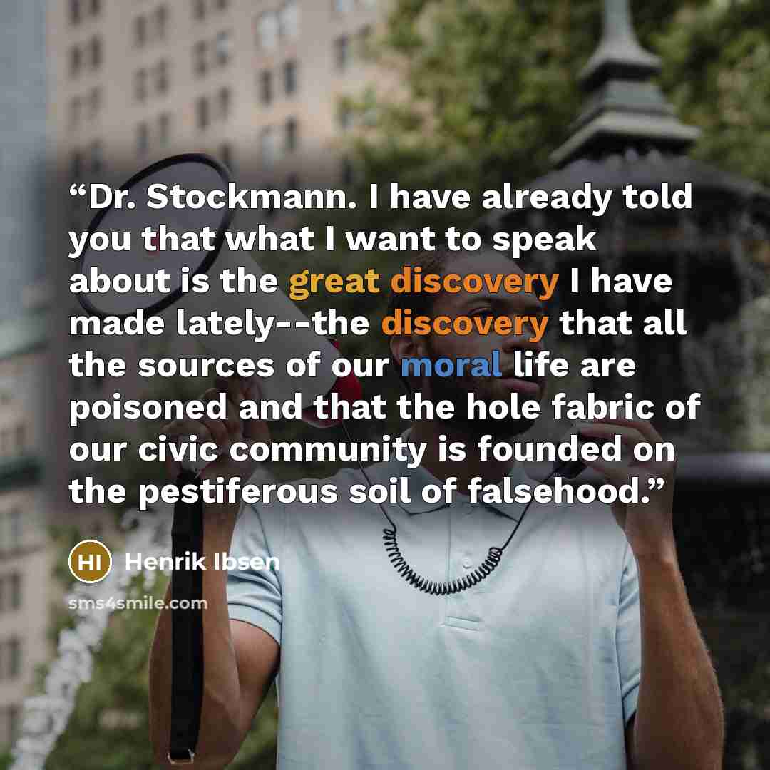 “Dr. Stockmann. I have already told you that what I want to speak about is the great discovery I have made lately--the discovery that all the sources of our moral life are poisoned and that the hole fabric of our civic community is founded on the pestiferous soil of falsehood.” quote by Henrik Ibsen