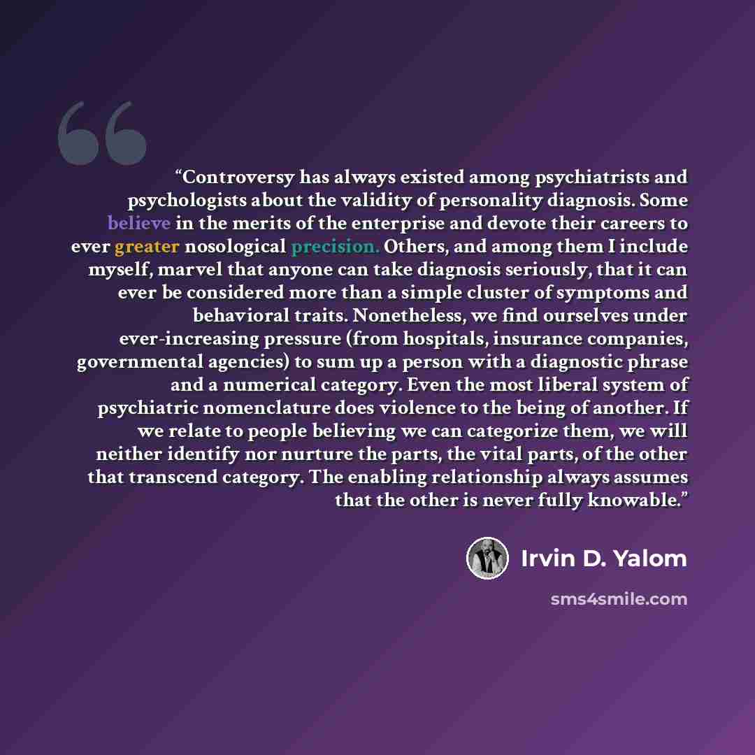 “Controversy has always existed among psychiatrists and psychologists about the validity of personality diagnosis. Some believe in the merits of the enterprise and devote their careers to ever greater nosological precision. Others, and among them I include myself, marvel that anyone can take…” quote by Irvin D. Yalom