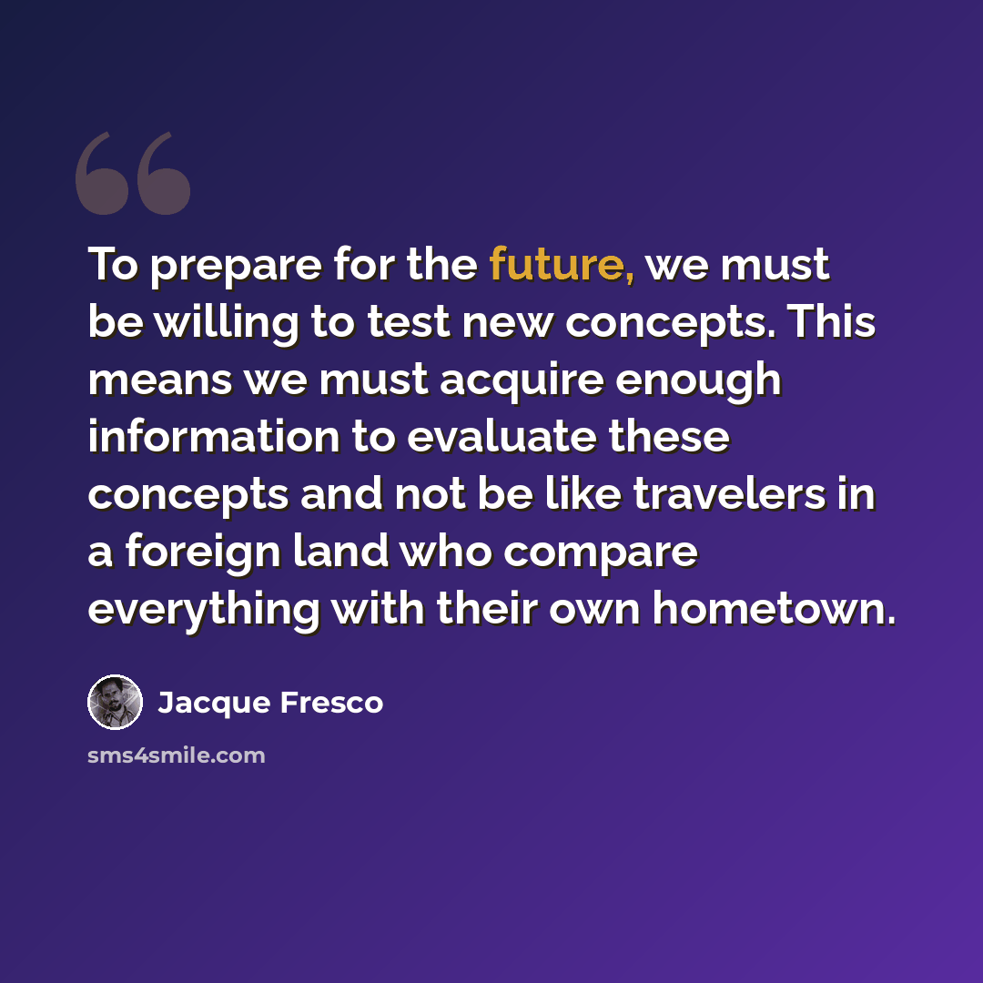 “To prepare for the future, we must be willing to test new concepts. This means we must acquire enough information to evaluate these concepts and not be like travelers in a foreign land who compare everything with their own hometown.” quote by Jacque Fresco