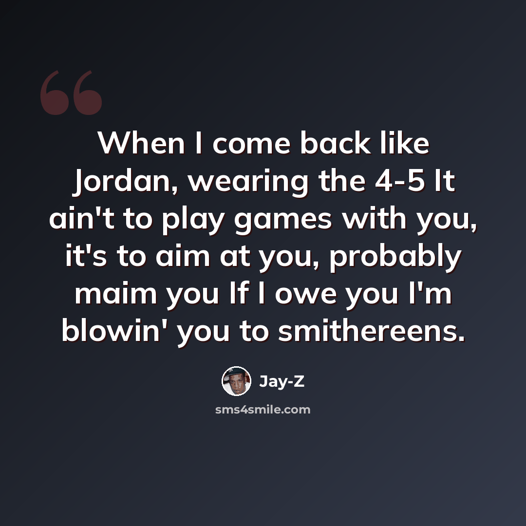 “When I come back like Jordan, wearing the 4-5 It ain't to play games with you, it's to aim at you, probably maim you If I owe you I'm blowin' you to smithereens.” quote by Jay-Z