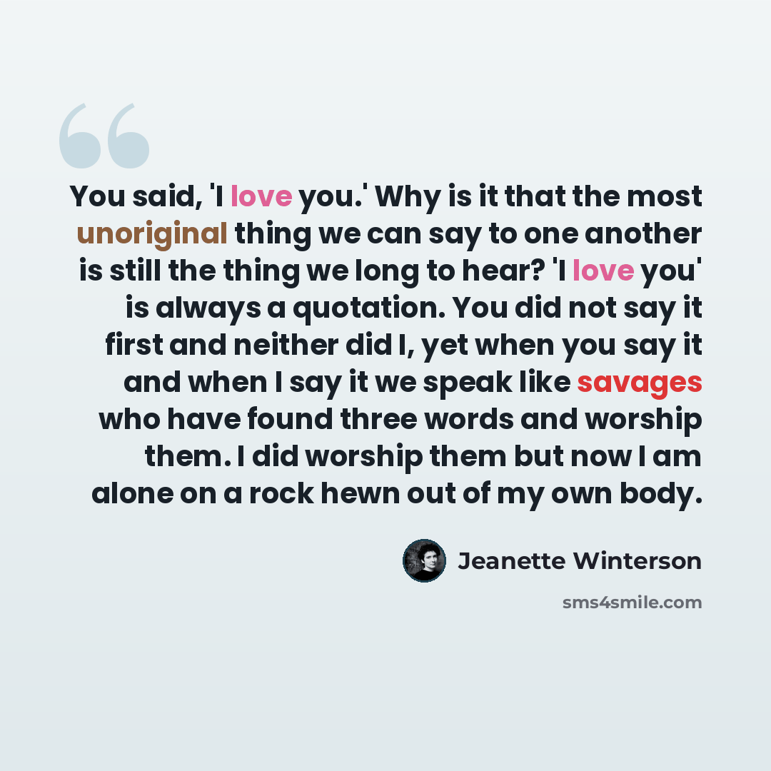 “You said, 'I love you.' Why is it that the most unoriginal thing we can say to one another is still the thing we long to hear? 'I love you' is always a quotation. You did not say it first and neither did I, yet when you say it and when I say it we speak like savages who have found three words and…” quote by Jeanette Winterson