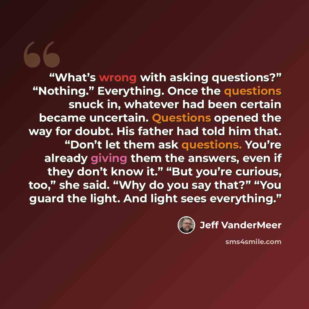 “What’s wrong with asking questions?” “Nothing.” Everything. Once the questions snuck in, whatever had been certain became uncertain. Questions opened the way for doubt. His father had told him that. “Don’t let them ask questions. You’re already giving them the answers, even if they don’t know it.”…” quote by Jeff VanderMeer