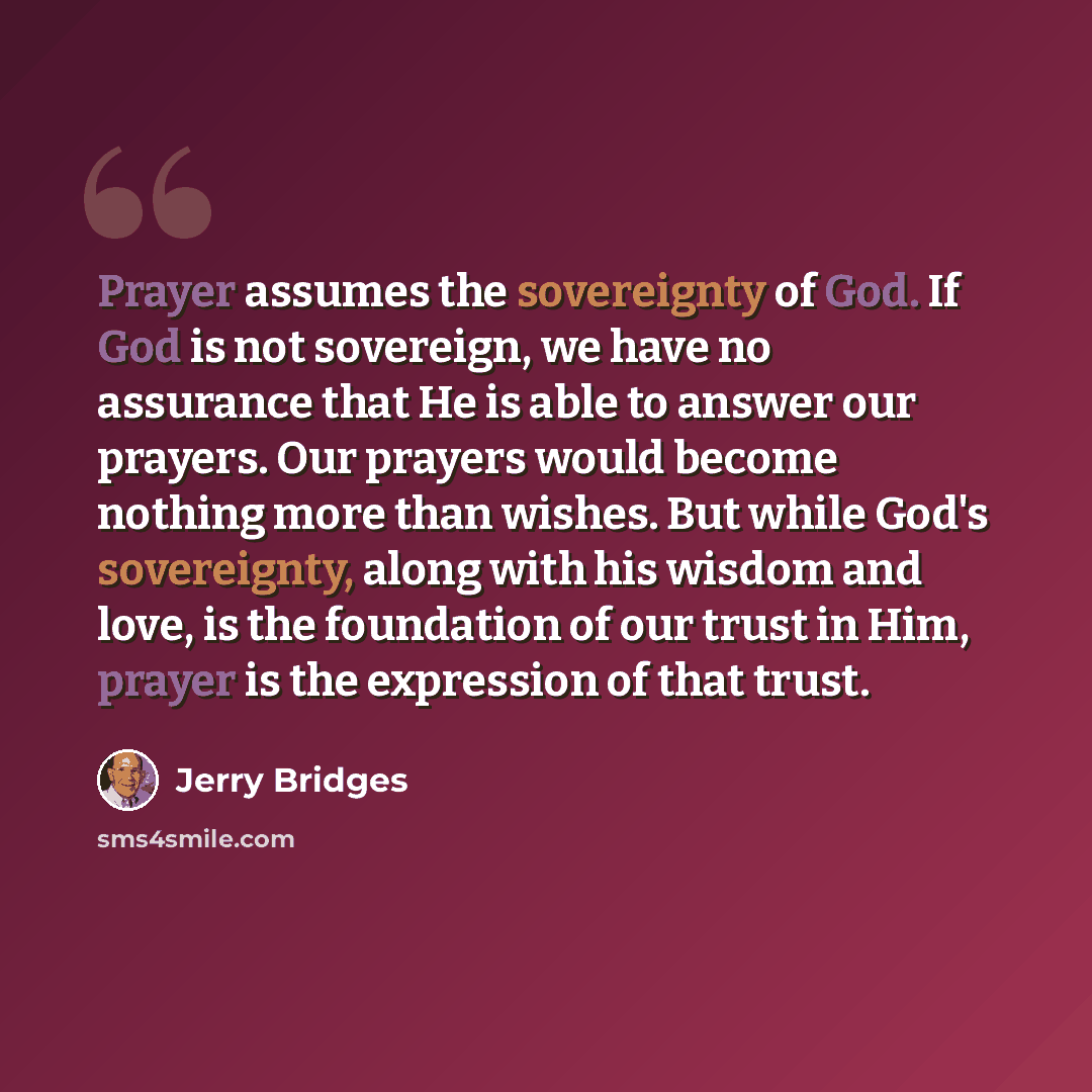 “Prayer assumes the sovereignty of God. If God is not sovereign, we have no assurance that He is able to answer our prayers. Our prayers would become nothing more than wishes. But while God's sovereignty, along with his wisdom and love, is the foundation of our trust in Him, prayer is the…” quote by Jerry Bridges
