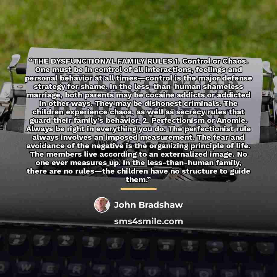 “THE DYSFUNCTIONAL FAMILY RULES 1. Control or Chaos. One must be in control of all interactions, feelings and personal behavior at all times—control is the major defense strategy for shame. In the less-than-human shameless marriage, both parents may be cocaine addicts or addicted in other ways…” quote by John Bradshaw