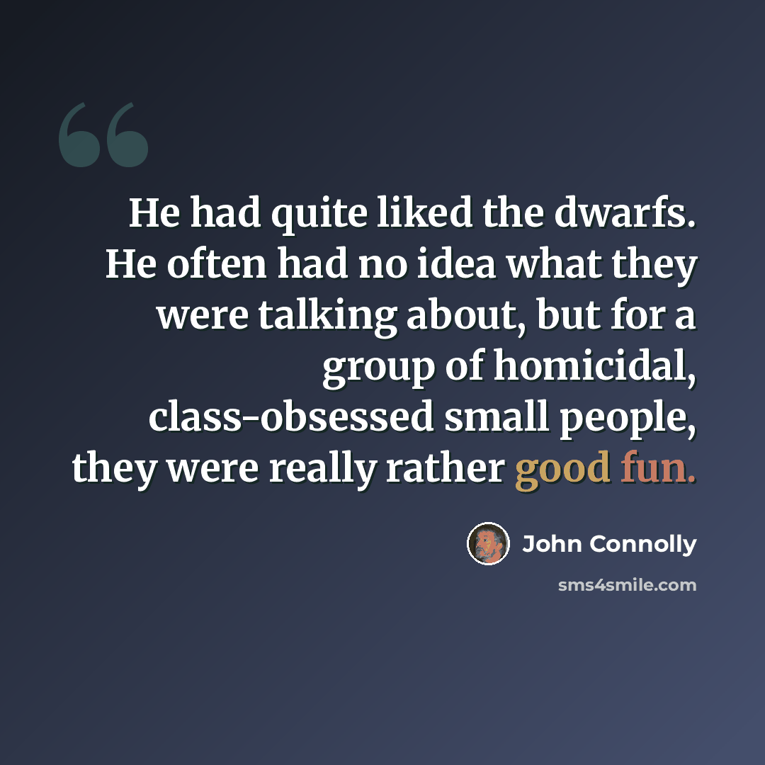 “He had quite liked the dwarfs. He often had no idea what they were talking about, but for a group of homicidal, class-obsessed small people, they were really rather good fun.” quote by John Connolly