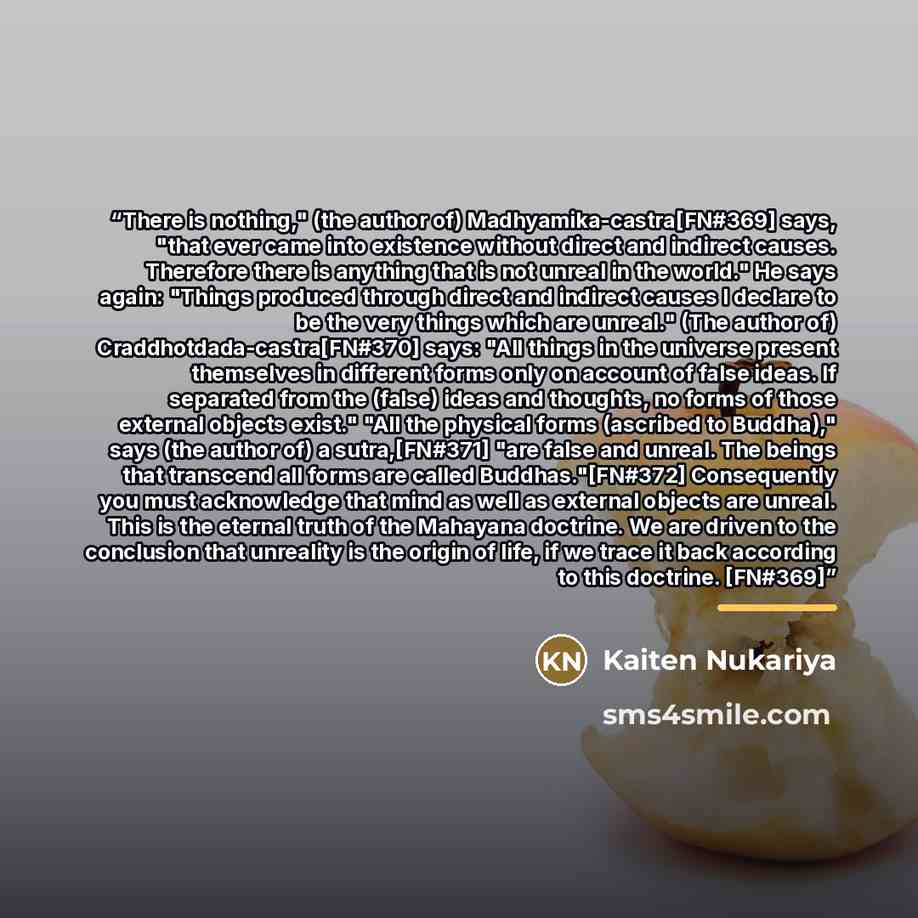 “There is nothing," (the author of) Madhyamika-castra[FN#369] says, "that ever came into existence without direct and indirect causes. Therefore there is anything that is not unreal in the world." He says again: "Things produced through direct and indirect causes I declare to be the very things…” quote by Kaiten Nukariya